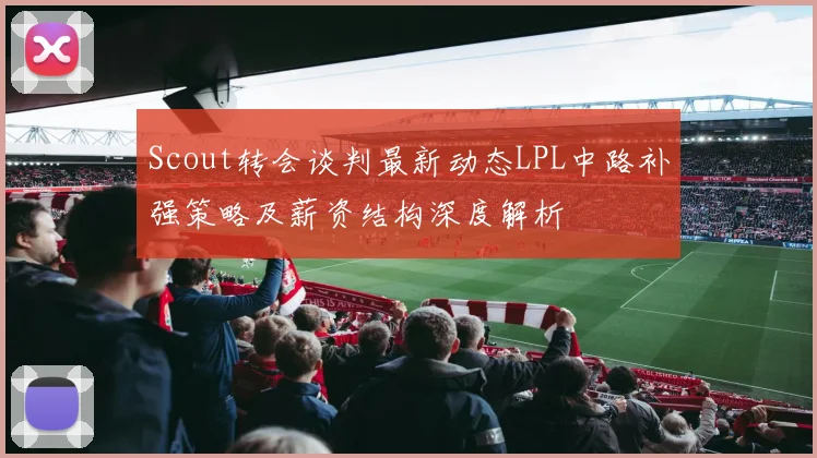 Scout转会谈判最新动态LPL中路补强策略及薪资结构深度解析