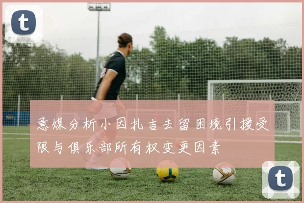 意媒分析小因扎吉去留困境引援受限与俱乐部所有权变更因素
