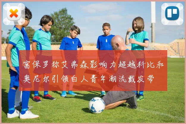 富保罗称艾弗森影响力超越科比和奥尼尔引领白人青年潮流戴发带