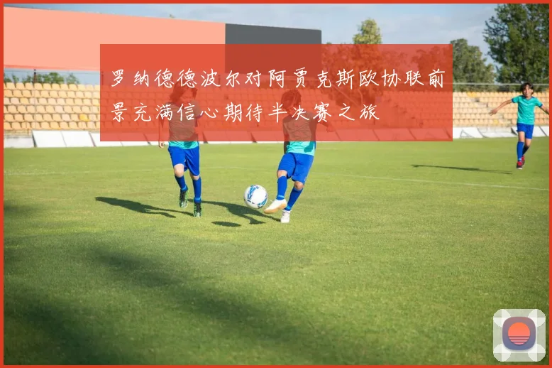 罗纳德德波尔对阿贾克斯欧协联前景充满信心期待半决赛之旅