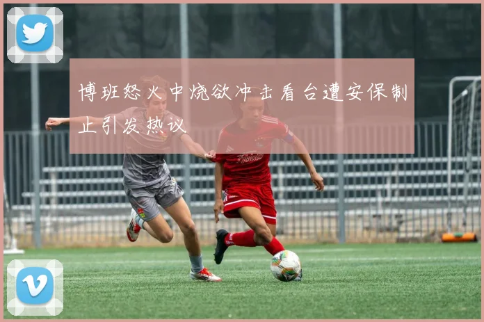 博班怒火中烧欲冲击看台遭安保制止引发热议