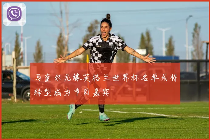 马奎尔无缘英格兰世界杯名单或将转型成为节目嘉宾
