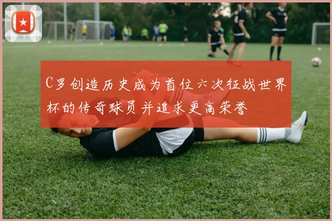 C罗创造历史成为首位六次征战世界杯的传奇球员并追求更高荣誉