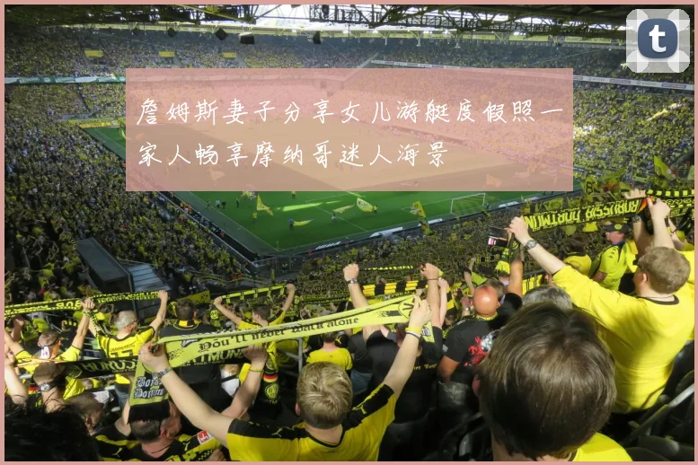 詹姆斯妻子分享女儿游艇度假照一家人畅享摩纳哥迷人海景