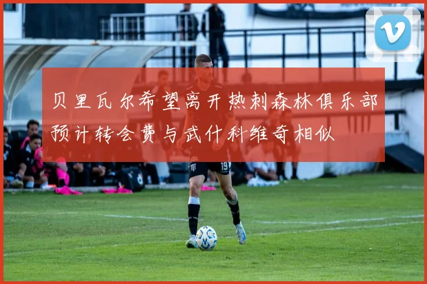 贝里瓦尔希望离开热刺森林俱乐部预计转会费与武什科维奇相似