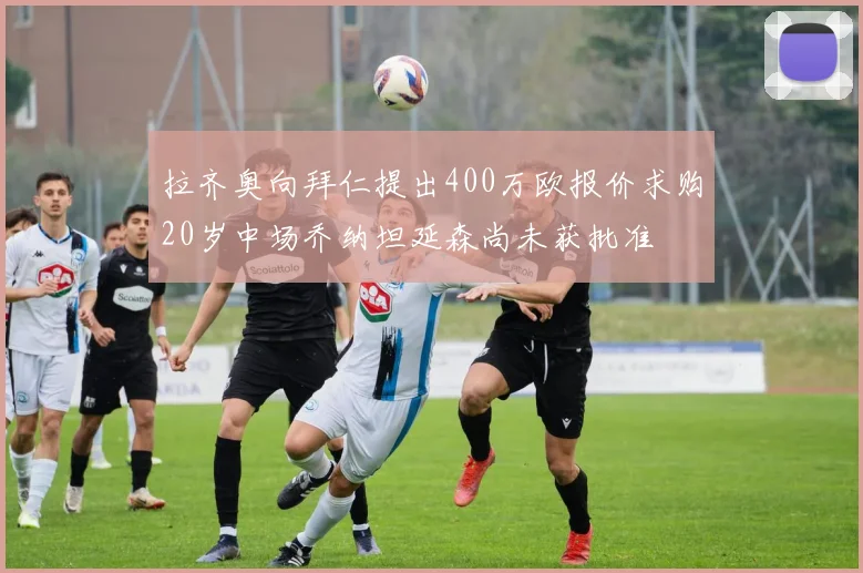 拉齐奥向拜仁提出400万欧报价求购20岁中场乔纳坦延森尚未获批准