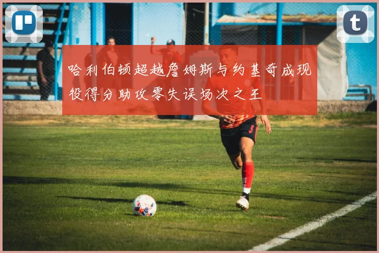 哈利伯顿超越詹姆斯与约基奇成现役得分助攻零失误场次之王