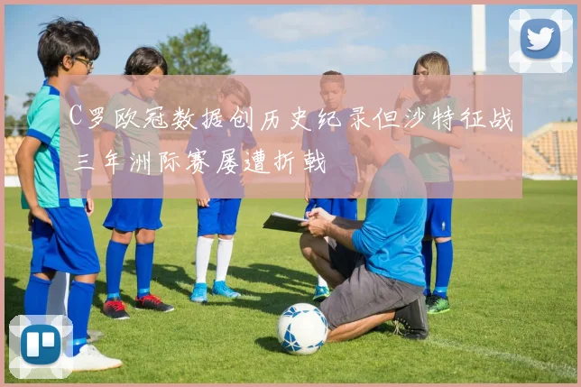 C罗欧冠数据创历史纪录但沙特征战三年洲际赛屡遭折戟