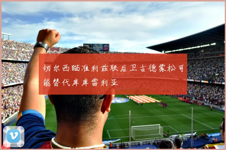 切尔西瞄准利兹联后卫古德蒙松可能替代库库雷利亚