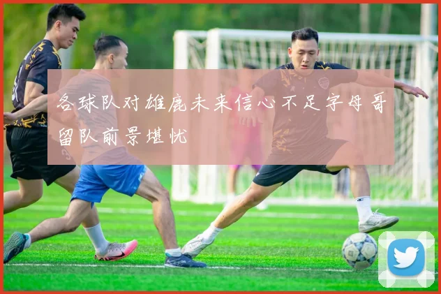 各球队对雄鹿未来信心不足字母哥留队前景堪忧
