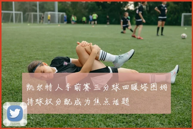 凯尔特人季前赛三分球回暖塔图姆持球权分配成为焦点话题