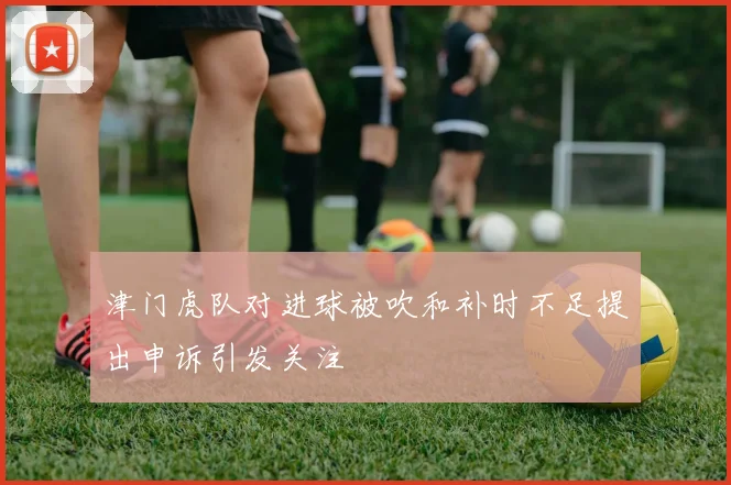 津门虎队对进球被吹和补时不足提出申诉引发关注