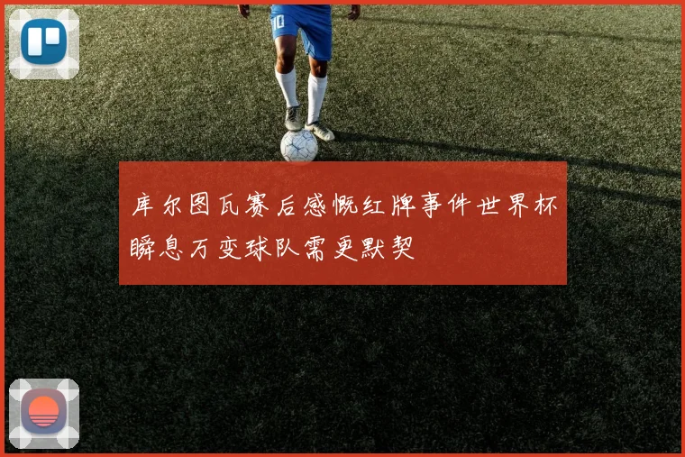 库尔图瓦赛后感慨红牌事件世界杯瞬息万变球队需更默契