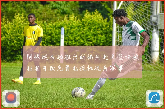 阿根廷活动推出新福利赴美签证被拒者可获免费电视机观看赛事