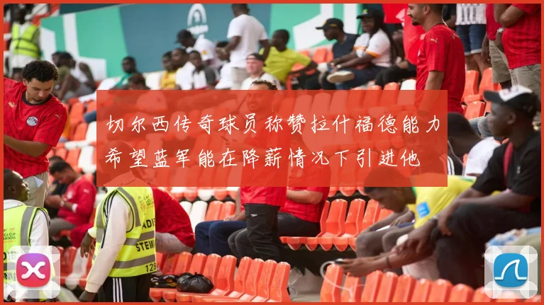 切尔西传奇球员称赞拉什福德能力希望蓝军能在降薪情况下引进他