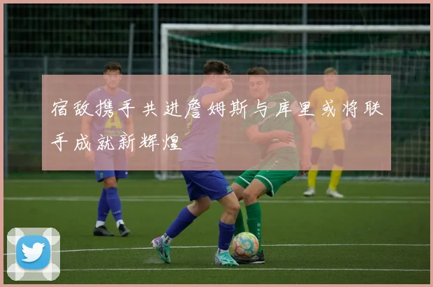 宿敌携手共进詹姆斯与库里或将联手成就新辉煌
