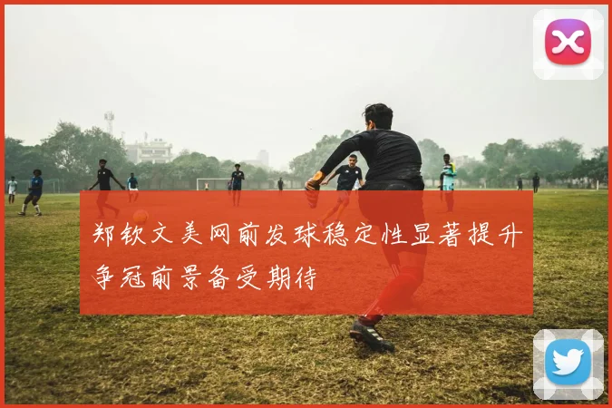 郑钦文美网前发球稳定性显著提升争冠前景备受期待
