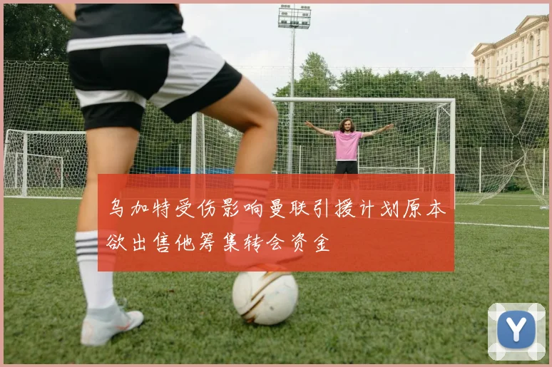 乌加特受伤影响曼联引援计划原本欲出售他筹集转会资金