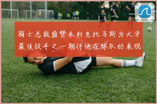 骑士总裁盛赞米利克托马斯为大学最佳投手之一期待他在球队的表现