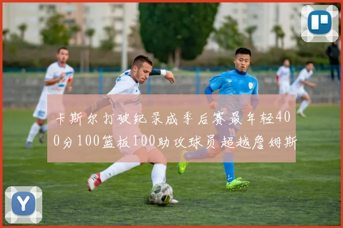 卡斯尔打破纪录成季后赛最年轻400分100篮板100助攻球员超越詹姆斯荣耀时刻