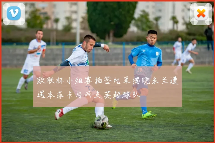 欧联杯小组赛抽签结果揭晓米兰遭遇本菲卡与两支英超球队